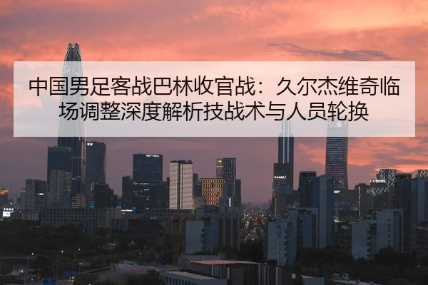 中国男足客战巴林收官战：久尔杰维奇临场调整深度解析技战术与人员轮换