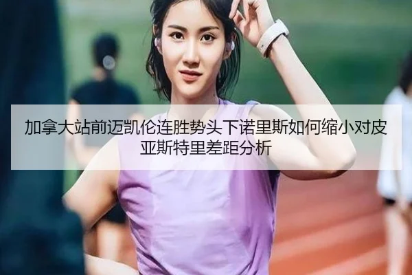加拿大站前迈凯伦连胜势头下诺里斯如何缩小对皮亚斯特里差距分析